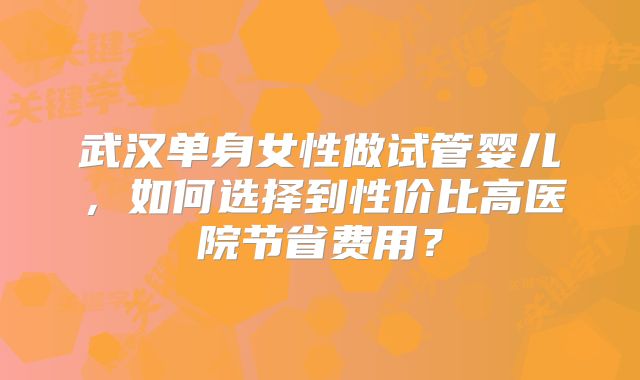 武汉单身女性做试管婴儿，如何选择到性价比高医院节省费用？