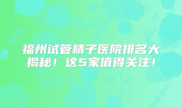 福州试管精子医院排名大揭秘！这5家值得关注！