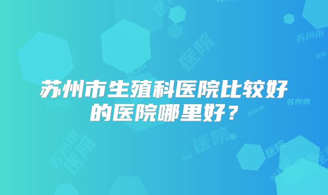 苏州市生殖科医院比较好的医院哪里好？