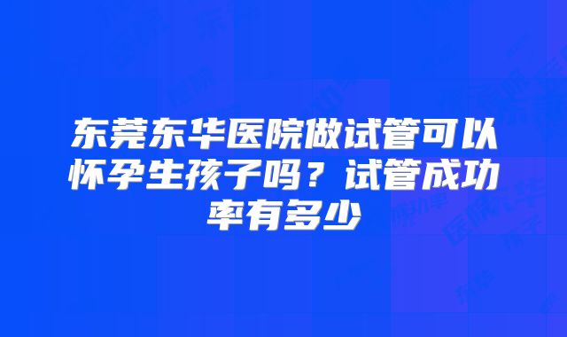 东莞东华医院做试管可以怀孕生孩子吗?试管成功率有多少