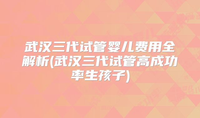武汉三代试管婴儿费用全解析(武汉三代试管高成功率生孩子)