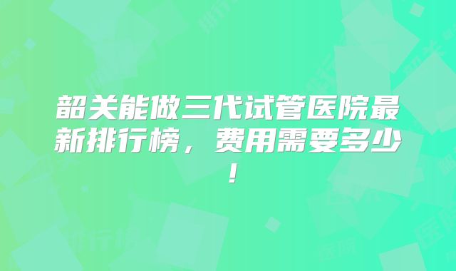 韶关能做三代试管医院最新排行榜,费用需要多少!