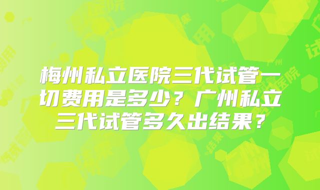 梅州私立医院三代试管一切费用是多少？广州私立三代试管多久出结果？