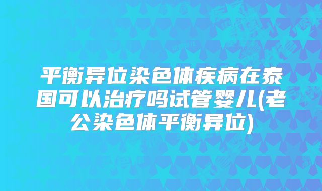 平衡异位染色体疾病在泰国可以治疗吗试管婴儿(老公染色体平衡异位)