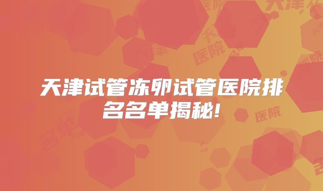 天津试管冻卵试管医院排名名单揭秘!