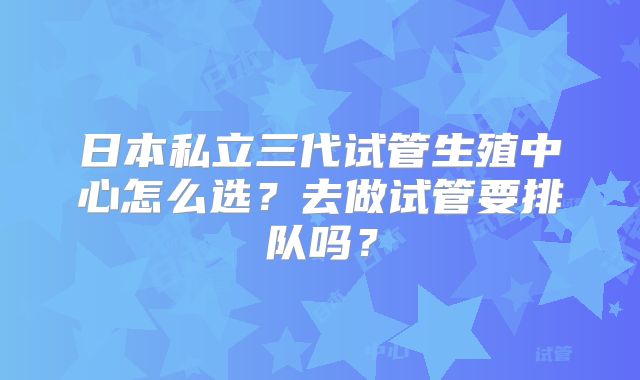 日本私立三代试管生殖中心怎么选？去做试管要排队吗？