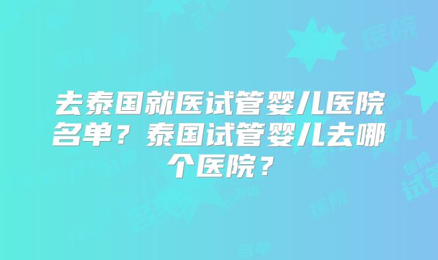 去泰国就医试管婴儿医院名单？泰国试管婴儿去哪个医院？