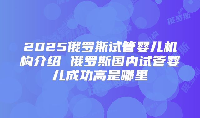 2025俄罗斯试管婴儿机构介绍 俄罗斯国内试管婴儿成功高是哪里