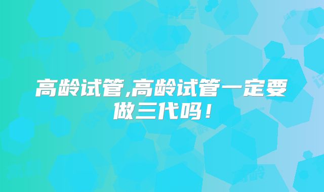 高龄试管,高龄试管一定要做三代吗!