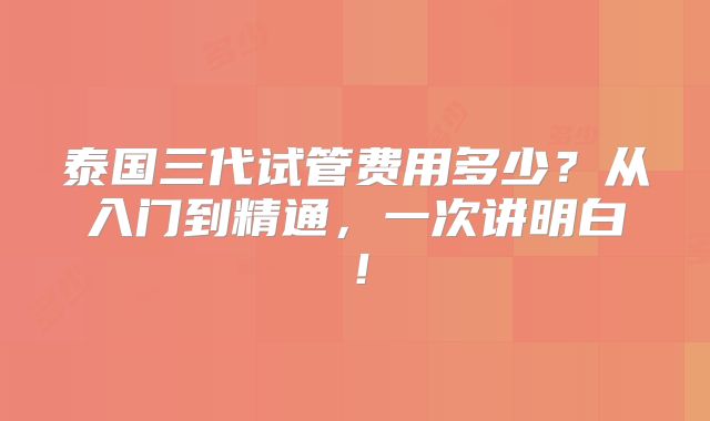 泰国三代试管费用多少？从入门到精通，一次讲明白！