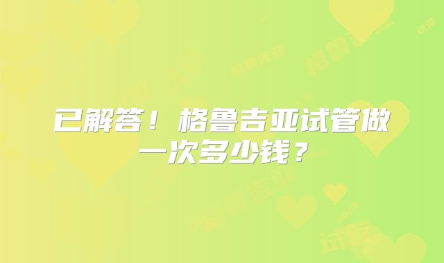 已解答！格鲁吉亚试管做一次多少钱？