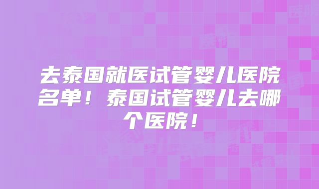 去泰国就医试管婴儿医院名单！泰国试管婴儿去哪个医院！
