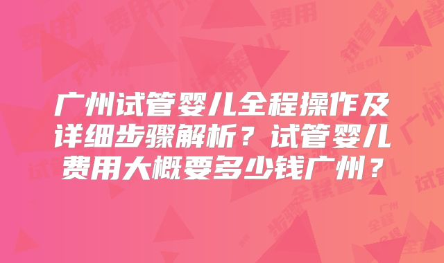 广州试管婴儿全程操作及详细步骤解析？试管婴儿费用大概要多少钱广州？