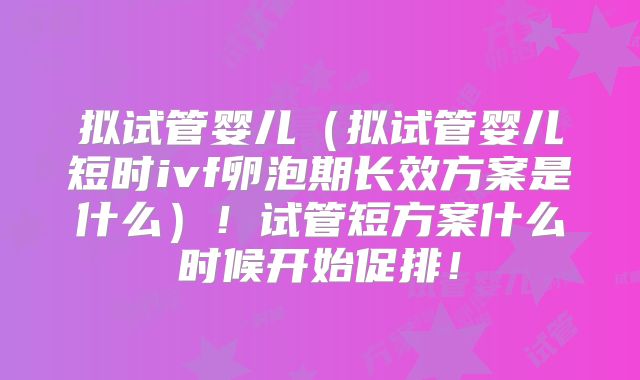拟试管婴儿（拟试管婴儿短时ivf卵泡期长效方案是什么）！试管短方案什么时候开始促排！