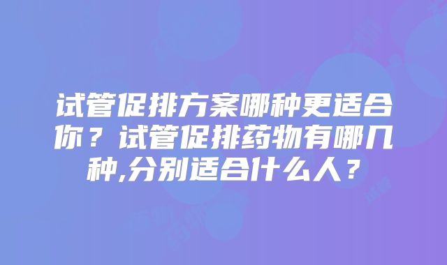 试管促排方案哪种更适合你?试管促排药物有哪几种,分别适合什么人?