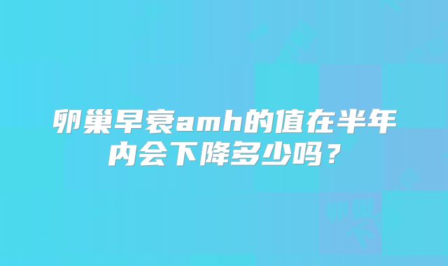 卵巢早衰amh的值在半年内会下降多少吗？