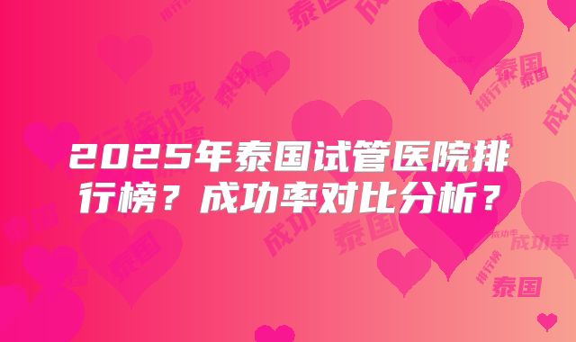 2025年泰国试管医院排行榜？成功率对比分析？