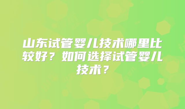 山东试管婴儿技术哪里比较好？如何选择试管婴儿技术？