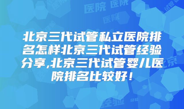 北京三代试管私立医院排名怎样北京三代试管经验分享,北京三代试管婴儿医院排名比较好!