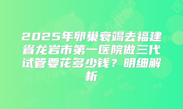 2025年卵巢衰竭去福建省龙岩市第一医院做三代试管要花多少钱？明细解析