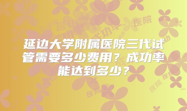 延边大学附属医院三代试管需要多少费用?成功率能达到多少?
