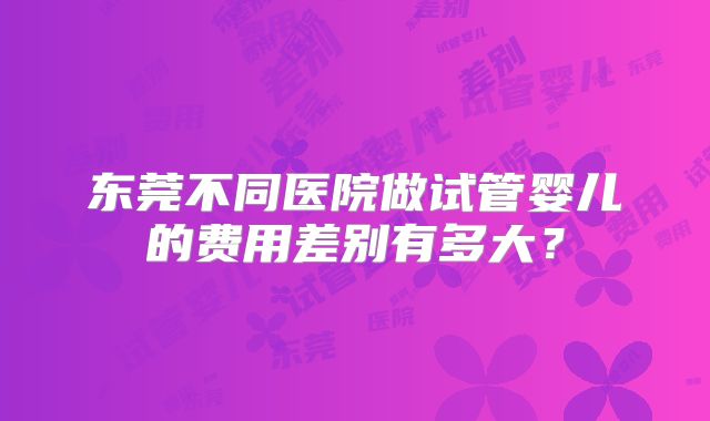 东莞不同医院做试管婴儿的费用差别有多大？