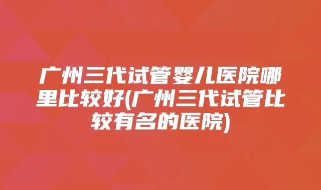 广州三代试管婴儿医院哪里比较好(广州三代试管比较有名的医院)
