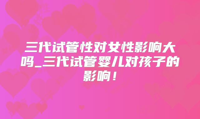 三代试管性对女性影响大吗_三代试管婴儿对孩子的影响！