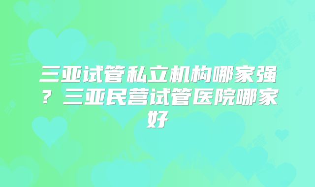 三亚试管私立机构哪家强?三亚民营试管医院哪家好