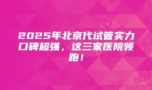 2025年北京代试管实力口碑超强，这三家医院领跑！