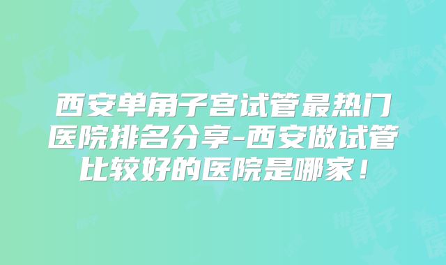 西安单角子宫试管最热门医院排名分享-西安做试管比较好的医院是哪家！