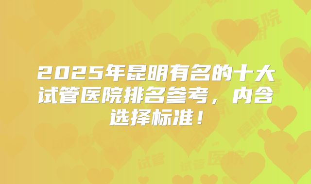 2025年昆明有名的十大试管医院排名参考，内含选择标准！