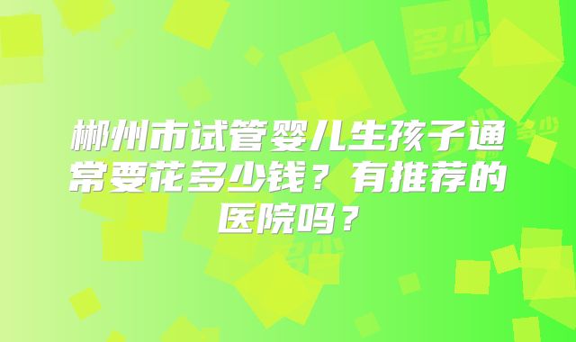 郴州市试管婴儿生孩子通常要花多少钱？有推荐的医院吗？