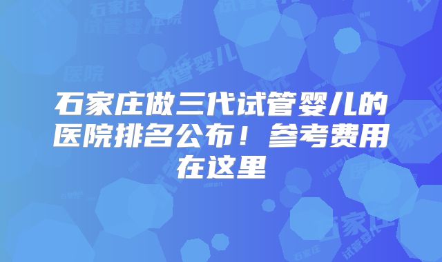 石家庄做三代试管婴儿的医院排名公布！参考费用在这里