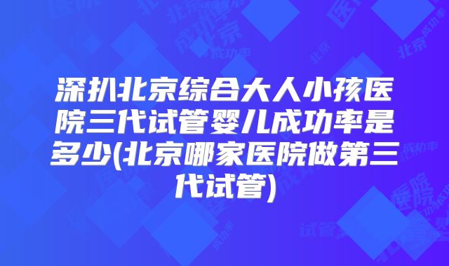 深扒北京综合大人小孩医院三代试管婴儿成功率是多少(北京哪家医院做第三代试管)