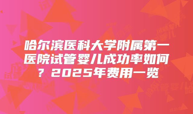 哈尔滨医科大学附属第一医院试管婴儿成功率如何？2025年费用一览