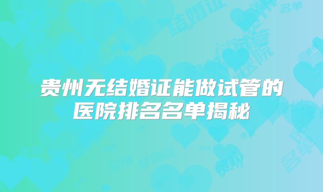 贵州无结婚证能做试管的医院排名名单揭秘