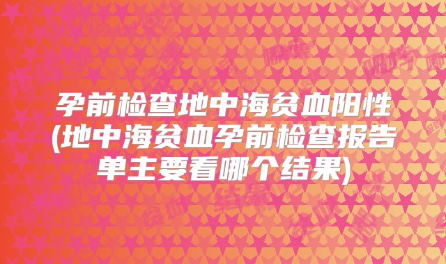 孕前检查地中海贫血阳性(地中海贫血孕前检查报告单主要看哪个结果)