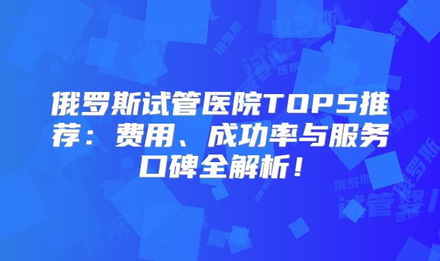 俄罗斯试管医院TOP5推荐：费用、成功率与服务口碑全解析！
