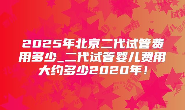 2025年北京二代试管费用多少_二代试管婴儿费用大约多少2020年！