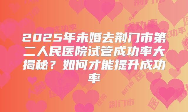 2025年未婚去荆门市第二人民医院试管成功率大揭秘?如何才能提升成功率