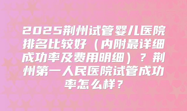 2025荆州试管婴儿医院排名比较好(内附最详细成功率及费用明细)?荆州第一人民医院试管成功率怎么样?