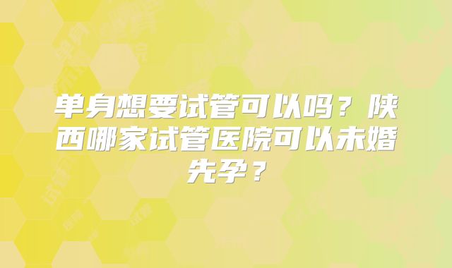 单身想要试管可以吗？陕西哪家试管医院可以未婚先孕？