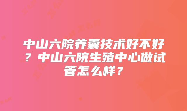 中山六院养囊技术好不好?中山六院生殖中心做试管怎么样?