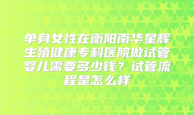 单身女性在衡阳南华星辉生殖健康专科医院做试管婴儿需要多少钱？试管流程是怎么样