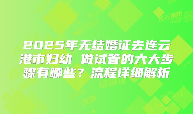 2025年无结婚证去连云港市妇幼 做试管的六大步骤有哪些?流程详细解析