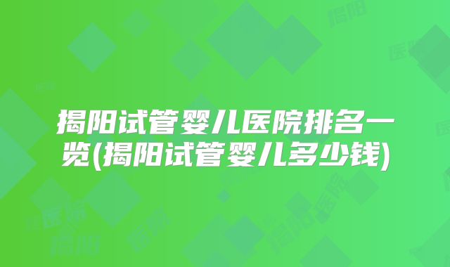 揭阳试管婴儿医院排名一览(揭阳试管婴儿多少钱)
