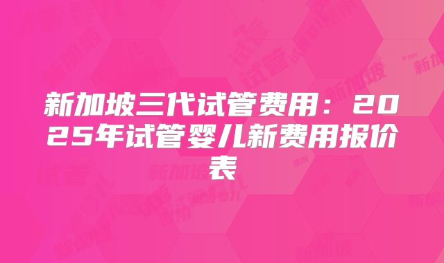 新加坡三代试管费用:2025年试管婴儿新费用报价表