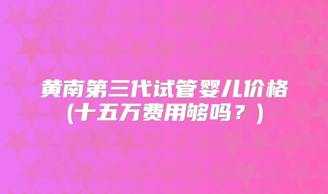 黄南第三代试管婴儿价格(十五万费用够吗?)