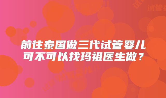 前往泰国做三代试管婴儿可不可以找玛祖医生做?